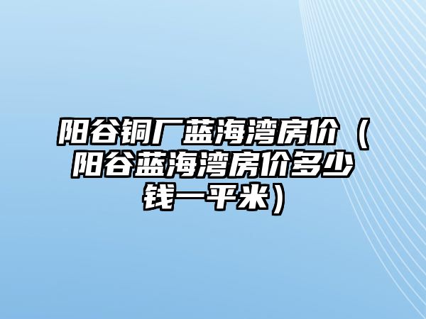 陽谷銅廠藍(lán)海灣房價（陽谷藍(lán)海灣房價多少錢一平米）