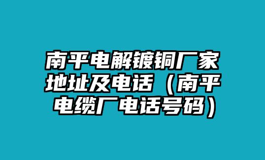 南平電解鍍銅廠家地址及電話（南平電纜廠電話號(hào)碼）