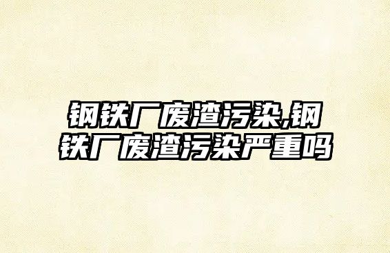 鋼鐵廠廢渣污染,鋼鐵廠廢渣污染嚴(yán)重嗎