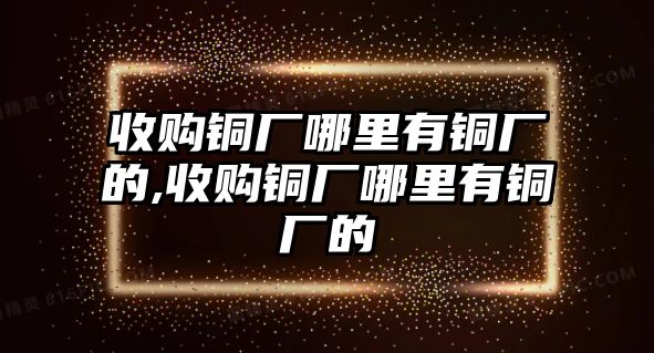 收購銅廠哪里有銅廠的,收購銅廠哪里有銅廠的