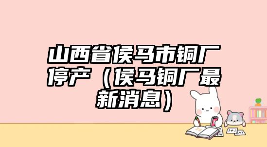 山西省侯馬市銅廠停產(chǎn)（侯馬銅廠最新消息）