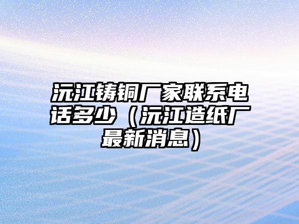 沅江鑄銅廠家聯(lián)系電話多少（沅江造紙廠最新消息）