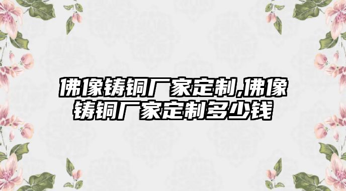 佛像鑄銅廠家定制,佛像鑄銅廠家定制多少錢