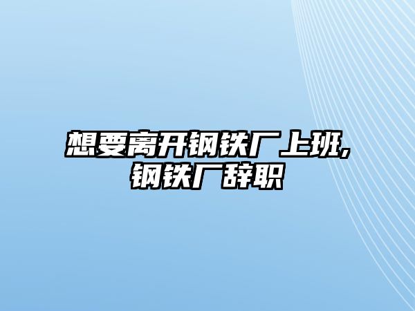 想要離開(kāi)鋼鐵廠上班,鋼鐵廠辭職