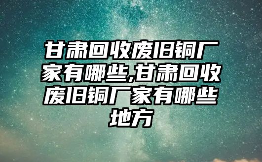 甘肅回收廢舊銅廠家有哪些,甘肅回收廢舊銅廠家有哪些地方