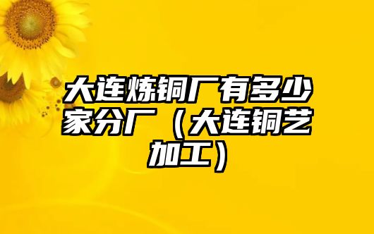 大連煉銅廠有多少家分廠（大連銅藝加工）