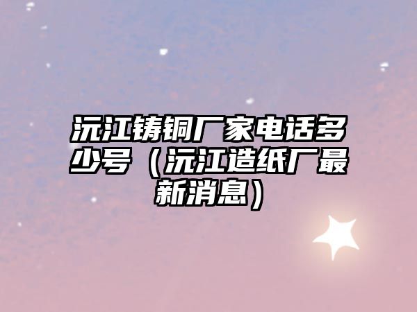 沅江鑄銅廠家電話多少號(hào)（沅江造紙廠最新消息）