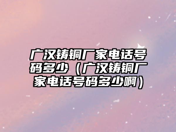 廣漢鑄銅廠家電話號碼多少（廣漢鑄銅廠家電話號碼多少?。? class=