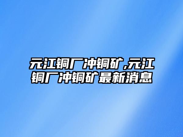 元江銅廠沖銅礦,元江銅廠沖銅礦最新消息