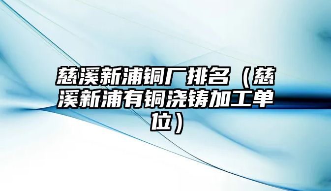 慈溪新浦銅廠排名（慈溪新浦有銅澆鑄加工單位）