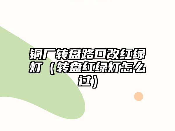 銅廠轉(zhuǎn)盤路口改紅綠燈（轉(zhuǎn)盤紅綠燈怎么過）