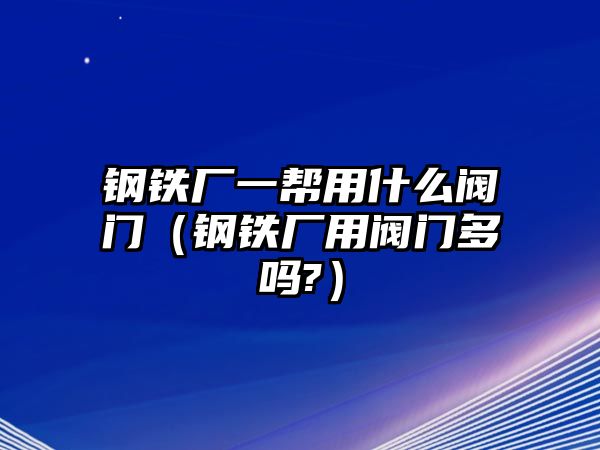 鋼鐵廠一幫用什么閥門（鋼鐵廠用閥門多嗎?）