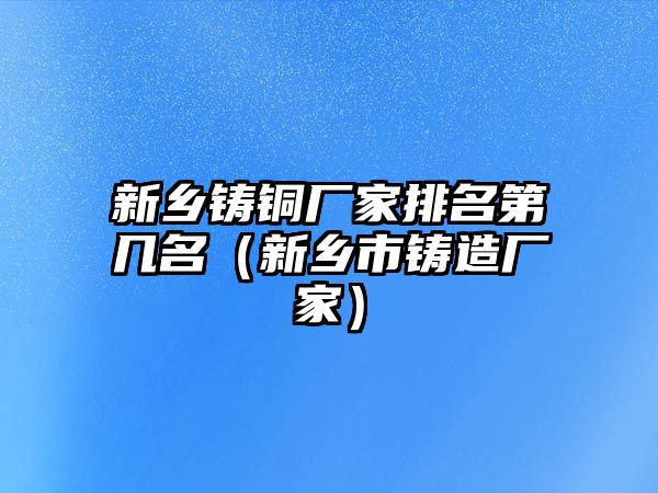 新鄉(xiāng)鑄銅廠(chǎng)家排名第幾名（新鄉(xiāng)市鑄造廠(chǎng)家）