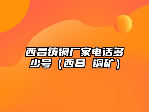 西昌鑄銅廠家電話多少號（西昌 銅礦）