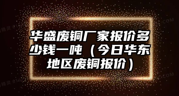 華盛廢銅廠家報(bào)價(jià)多少錢一噸（今日華東地區(qū)廢銅報(bào)價(jià)）