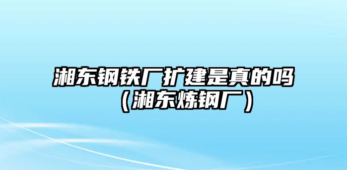 湘東鋼鐵廠擴建是真的嗎（湘東煉鋼廠）