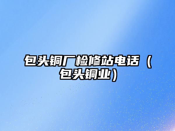 包頭銅廠檢修站電話（包頭銅業(yè)）