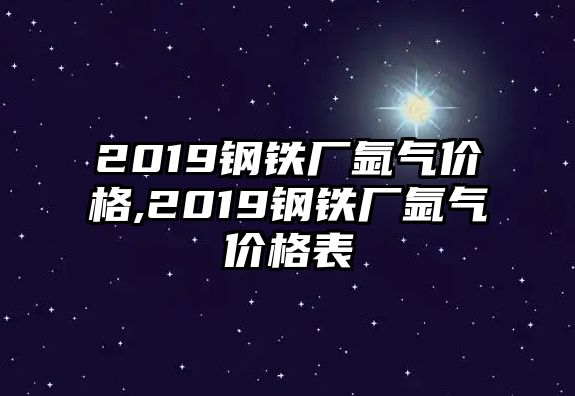 2019鋼鐵廠氬氣價格,2019鋼鐵廠氬氣價格表