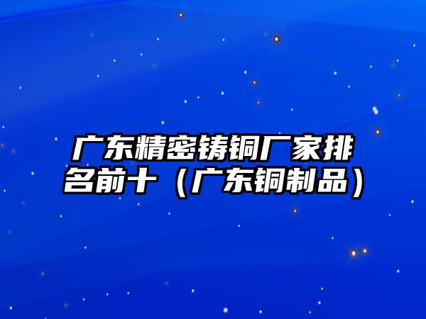 廣東精密鑄銅廠家排名前十（廣東銅制品）