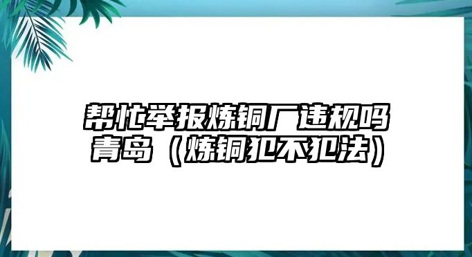 幫忙舉報(bào)煉銅廠違規(guī)嗎青島（煉銅犯不犯法）