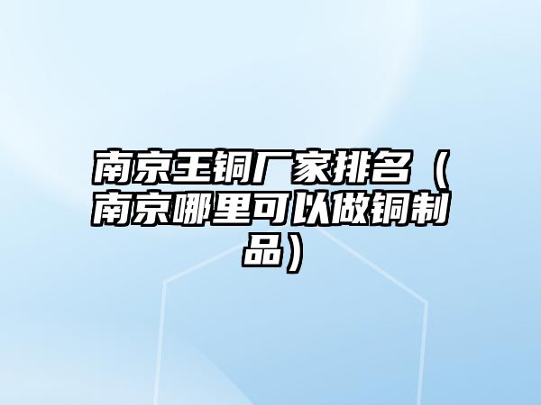 南京王銅廠家排名（南京哪里可以做銅制品）