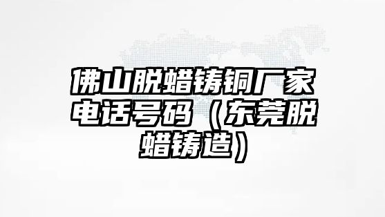 佛山脫蠟鑄銅廠家電話號(hào)碼（東莞脫蠟鑄造）