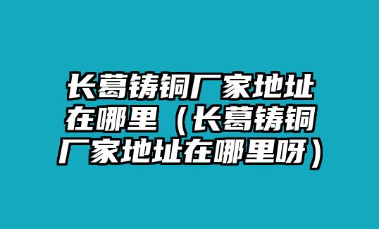 長葛鑄銅廠家地址在哪里（長葛鑄銅廠家地址在哪里呀）