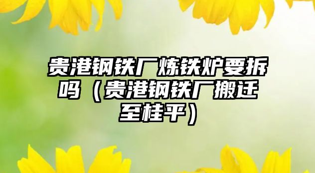 貴港鋼鐵廠煉鐵爐要拆嗎（貴港鋼鐵廠搬遷至桂平）