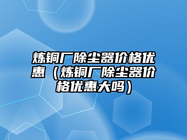 煉銅廠除塵器價(jià)格優(yōu)惠（煉銅廠除塵器價(jià)格優(yōu)惠大嗎）