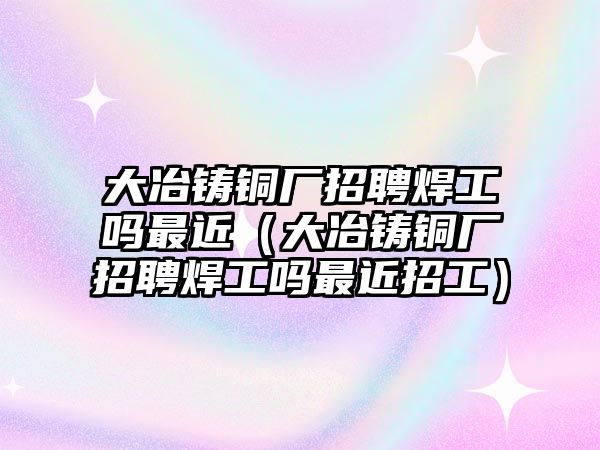 大冶鑄銅廠招聘焊工嗎最近（大冶鑄銅廠招聘焊工嗎最近招工）