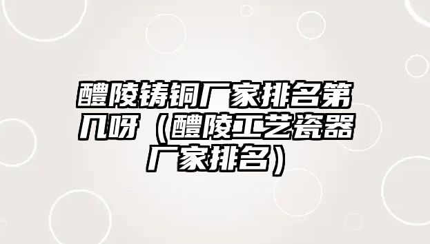 醴陵鑄銅廠家排名第幾呀（醴陵工藝瓷器廠家排名）