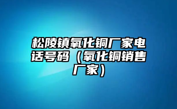 松陵鎮(zhèn)氧化銅廠家電話號(hào)碼（氧化銅銷售廠家）