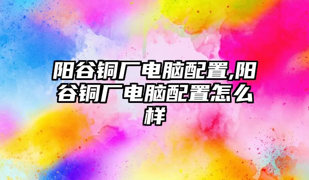 陽(yáng)谷銅廠電腦配置,陽(yáng)谷銅廠電腦配置怎么樣