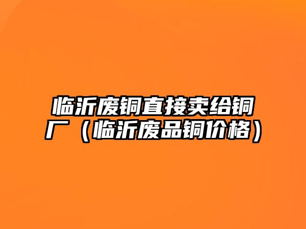 臨沂廢銅直接賣給銅廠（臨沂廢品銅價格）