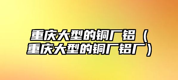 重慶大型的銅廠鋁（重慶大型的銅廠鋁廠）