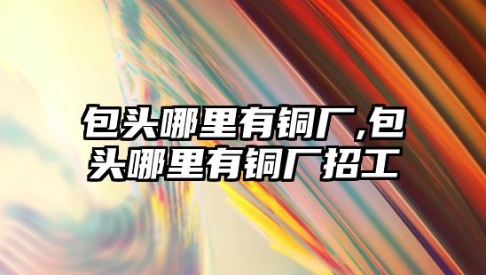 包頭哪里有銅廠,包頭哪里有銅廠招工