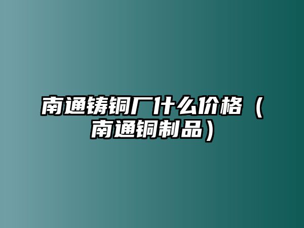 南通鑄銅廠什么價格（南通銅制品）