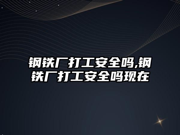 鋼鐵廠打工安全嗎,鋼鐵廠打工安全嗎現(xiàn)在