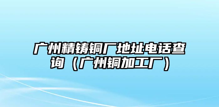 廣州精鑄銅廠地址電話查詢（廣州銅加工廠）