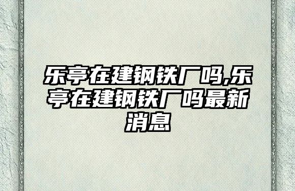 樂亭在建鋼鐵廠嗎,樂亭在建鋼鐵廠嗎最新消息