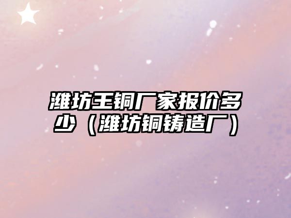 濰坊王銅廠家報價多少（濰坊銅鑄造廠）