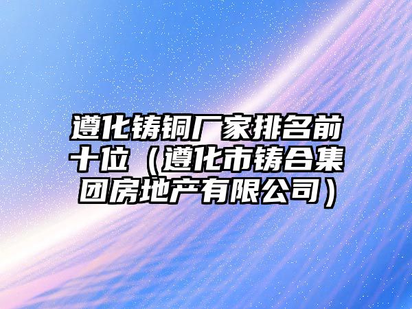 遵化鑄銅廠家排名前十位（遵化市鑄合集團(tuán)房地產(chǎn)有限公司）