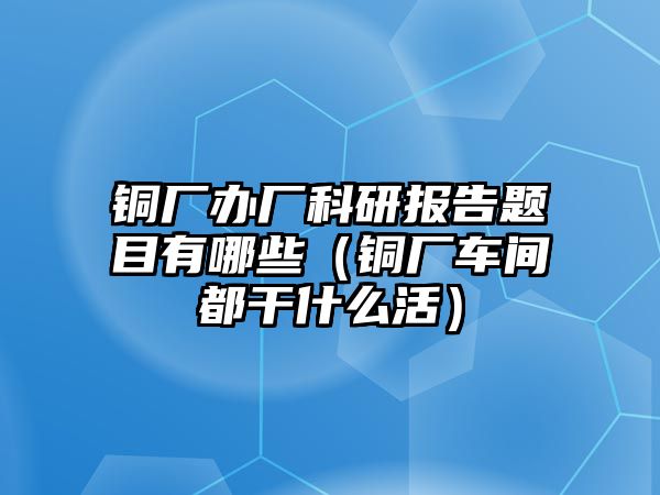 銅廠辦廠科研報告題目有哪些（銅廠車間都干什么活）