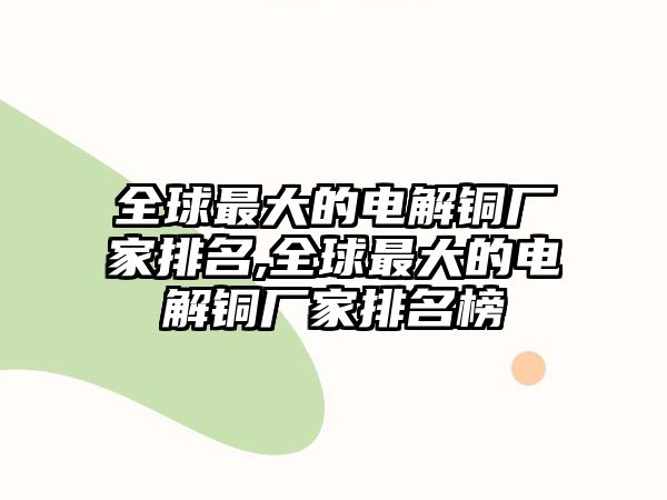 全球最大的電解銅廠家排名,全球最大的電解銅廠家排名榜