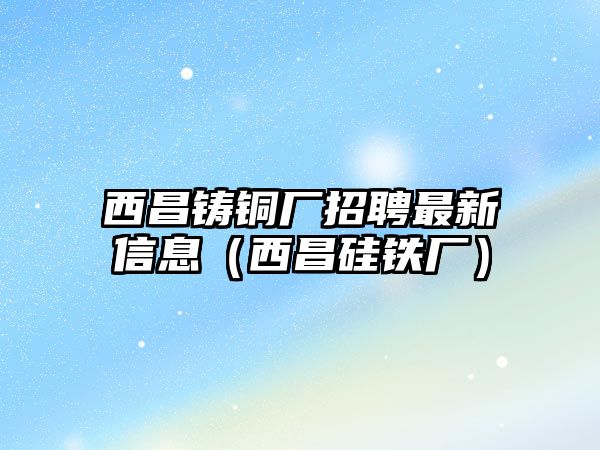 西昌鑄銅廠招聘最新信息（西昌硅鐵廠）