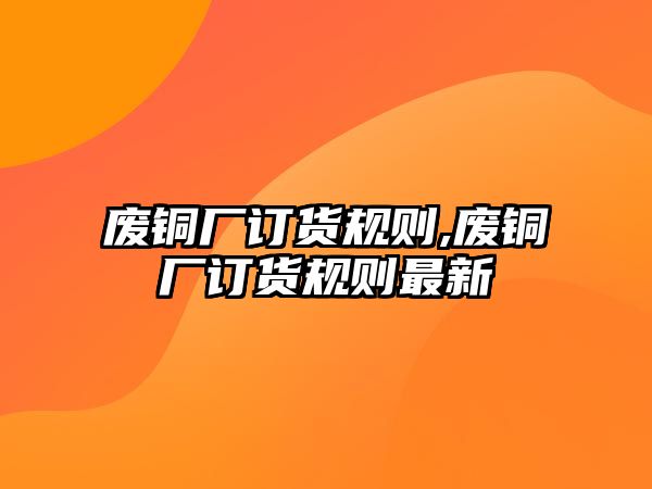 廢銅廠訂貨規(guī)則,廢銅廠訂貨規(guī)則最新