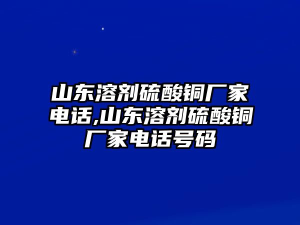 山東溶劑硫酸銅廠家電話,山東溶劑硫酸銅廠家電話號碼