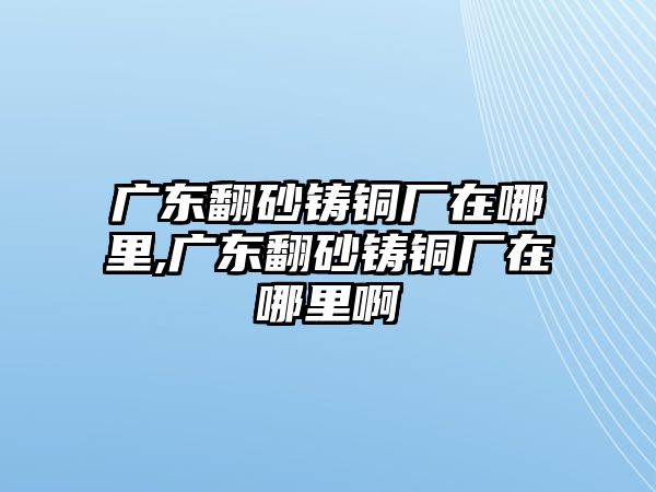 廣東翻砂鑄銅廠在哪里,廣東翻砂鑄銅廠在哪里啊