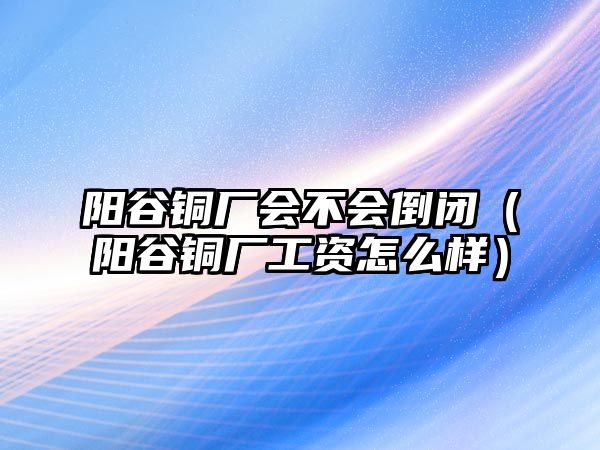 陽谷銅廠會不會倒閉（陽谷銅廠工資怎么樣）