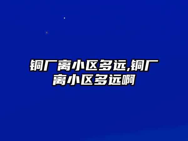 銅廠離小區(qū)多遠(yuǎn),銅廠離小區(qū)多遠(yuǎn)啊